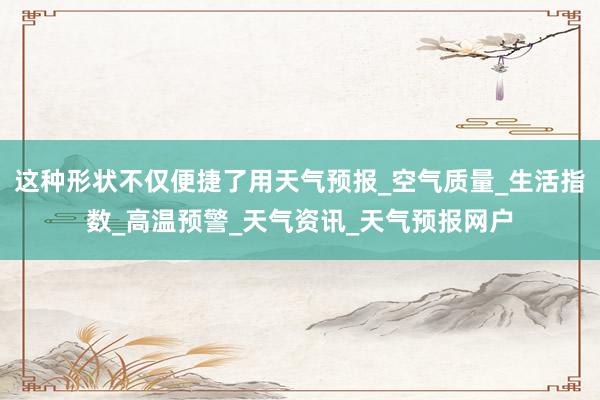 这种形状不仅便捷了用天气预报_空气质量_生活指数_高温预警_天气资讯_天气预报网户
